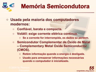 rangel@dsc.ufcg.edu.br
Memória Semicondutora
 Usada pela maioria dos computadores
modernos:
 Confiável, barata e compacta.
 Volátil: exige corrente elétrica contínua.
 Se a corrente for interrompida, os dados se perdem.
 Semicondutor Complementar de Óxido de Metal
– Complementary Metal Oxide Semiconductor
(CMOS).
 Retém informação quando a energia é desligada.
 Usado para armazenar informações necessárias
quando o computador é inicializado.
55
© 2004 by Pearson
Education
 