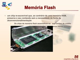 rangel@dsc.ufcg.edu.br
Memória Flash
• um chip re-escrevível que, ao contrário de uma memória RAM,
preserva o seu conteúdo sem a necessidade de fonte de
alconvencionalimentação
 Os chips de memória flash assemelham-se aos cartões de crédito.
 Menores do que uma unidade de disco e requerem menos energia.
56
 