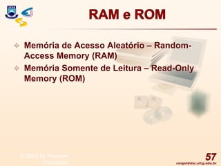 rangel@dsc.ufcg.edu.br
RAM e ROM
 Memória de Acesso Aleatório – Random-
Access Memory (RAM)
 Memória Somente de Leitura – Read-Only
Memory (ROM)
57
© 2004 by Pearson
Education
 