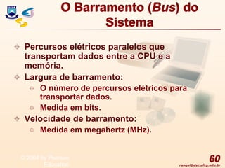 rangel@dsc.ufcg.edu.br
O Barramento (Bus) do
Sistema
 Percursos elétricos paralelos que
transportam dados entre a CPU e a
memória.
 Largura de barramento:
 O número de percursos elétricos para
transportar dados.
 Medida em bits.
 Velocidade de barramento:
 Medida em megahertz (MHz).
60
© 2004 by Pearson
Education
 
