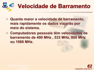 rangel@dsc.ufcg.edu.br
Velocidade de Barramento
 Quanto maior a velocidade de barramento,
mais rapidamente os dados viajarão por
meio do sistema.
 Computadores pessoais têm velocidades de
barramento de 400 MHz , 533 MHz, 800 MHz
ou 1066 MHz.
62
© 2004 by Pearson
Education
 