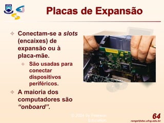 rangel@dsc.ufcg.edu.br
Placas de Expansão
 Conectam-se a slots
(encaixes) de
expansão ou à
placa-mãe.
 São usadas para
conectar
dispositivos
periféricos.
 A maioria dos
computadores são
“onboard”.
64
© 2004 by Pearson
Education
 