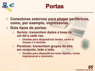 rangel@dsc.ufcg.edu.br
Portas
 Conectores externos para plugar periféricos,
como, por exemplo, impressoras.
 Dois tipos de portas:
 Seriais: transmitem dados à base de
um bit a cada vez.
 Usadas para dispositivos lentos, como o
mouse e o teclado.
 Paralelas: transmitem grupos de bits
em conjunto, lado a lado.
 Usadas para dispositivos mais rápidos, como
impressoras e scanners.
65
© 2004 by Pearson
Education
 