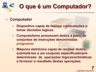 rangel@dsc.ufcg.edu.br
7
 Computador
 Dispositivo capaz de realizar computações e
tomar decisões lógicas
 Computadores processam dados a partir de
conjuntos de instruções denominadas
programas
 Máquina eletrônica capaz de receber dados,
submetê-los a um conjunto especificado/pré-
determinado de operações lógicas/aritméticas
e fornecer o resultado destas operações
O que é um Computador?
 