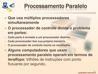 rangel@dsc.ufcg.edu.br
 Que usa múltiplos processadores
simultaneamente
 O processador de controle divide o problema
em partes:
 Cada parte é enviada a um processador distinto.
 Cada processador tem sua própria memória.
 O processador de controle monta os resultados.
 Alguns computadores que usam
processamento paralelo operam em termos de
teraflops: trilhões de instruções com ponto
flutuante por segundo.
72
 