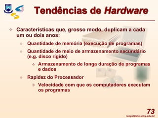 rangel@dsc.ufcg.edu.br
73
Tendências de Hardware
 Características que, grosso modo, duplicam a cada
um ou dois anos:
 Quantidade de memória (execução de programas)
 Quantidade de meio de armazenamento secundário
(e.g. disco rígido)
 Armazenamento de longa duração de programas
e dados
 Rapidez do Processador
 Velocidade com que os computadores executam
os programas
 