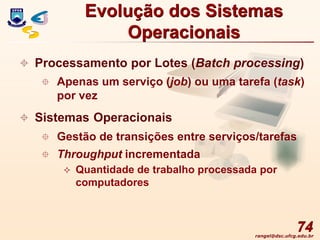 rangel@dsc.ufcg.edu.br
74
 Processamento por Lotes (Batch processing)
 Apenas um serviço (job) ou uma tarefa (task)
por vez
 Sistemas Operacionais
 Gestão de transições entre serviços/tarefas
 Throughput incrementada
 Quantidade de trabalho processada por
computadores
Evolução dos Sistemas
Operacionais
 
