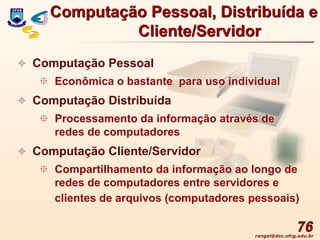 rangel@dsc.ufcg.edu.br
76
 Computação Pessoal
 Econômica o bastante para uso individual
 Computação Distribuída
 Processamento da informação através de
redes de computadores
 Computação Cliente/Servidor
 Compartilhamento da informação ao longo de
redes de computadores entre servidores e
clientes de arquivos (computadores pessoais)
Computação Pessoal, Distribuída e
Cliente/Servidor
 