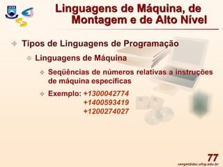 rangel@dsc.ufcg.edu.br
77
 Tipos de Linguagens de Programação
 Linguagens de Máquina
 Seqüências de números relativas a instruções
de máquina específicas
 Exemplo: +1300042774
+1400593419
+1200274027
Linguagens de Máquina, de
Montagem e de Alto Nível
 
