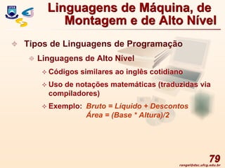 rangel@dsc.ufcg.edu.br
79
 Tipos de Linguagens de Programação
 Linguagens de Alto Nível
 Códigos similares ao inglês cotidiano
 Uso de notações matemáticas (traduzidas via
compiladores)
 Exemplo: Bruto = Líquido + Descontos
Área = (Base * Altura)/2
Linguagens de Máquina, de
Montagem e de Alto Nível
 
