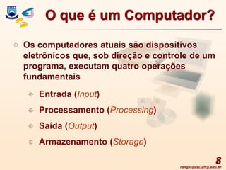 rangel@dsc.ufcg.edu.br
8
 Os computadores atuais são dispositivos
eletrônicos que, sob direção e controle de um
programa, executam quatro operações
fundamentais
 Entrada (Input)
 Processamento (Processing)
 Saída (Output)
 Armazenamento (Storage)
O que é um Computador?
 