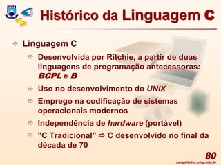 rangel@dsc.ufcg.edu.br
80
 Linguagem C
 Desenvolvida por Ritchie, a partir de duas
linguagens de programação antecessoras:
BCPL e B
 Uso no desenvolvimento do UNIX
 Emprego na codificação de sistemas
operacionais modernos
 Independência de hardware (portável)
 "C Tradicional"  C desenvolvido no final da
década de 70
Histórico da Linguagem C
 