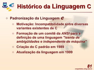 rangel@dsc.ufcg.edu.br
81
 Padronização da Linguagem C
 Motivação: Incompatibilidade entre diversas
variantes existentes de C
 Formação de um comitê da ANSI para a
definição de uma linguagem "isenta de
ambigüidades e independente de máquina"
 Criação do C padrão em 1989
 Atualização da linguagem em 1999
Histórico da Linguagem C
 