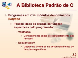 rangel@dsc.ufcg.edu.br
82
 Programas em C  módulos denominados
funções
 Possibilidade de criação de funções
específicas pelo programador
 Vantagem
 Conhecimento exato do comportamento das
funções
 Desvantagem
 Dispêndio de tempo no desenvolvimento de
funções específicas
A Biblioteca Padrão de C
 