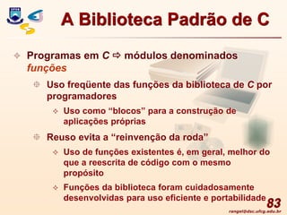 rangel@dsc.ufcg.edu.br
83
 Programas em C  módulos denominados
funções
 Uso freqüente das funções da biblioteca de C por
programadores
 Uso como “blocos” para a construção de
aplicações próprias
 Reuso evita a “reinvenção da roda”
 Uso de funções existentes é, em geral, melhor do
que a reescrita de código com o mesmo
propósito
 Funções da biblioteca foram cuidadosamente
desenvolvidas para uso eficiente e portabilidade
A Biblioteca Padrão de C
 