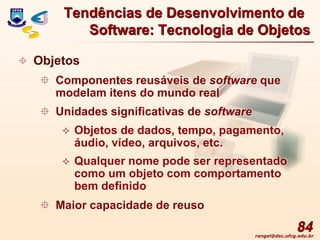 rangel@dsc.ufcg.edu.br
84
 Objetos
 Componentes reusáveis de software que
modelam itens do mundo real
 Unidades significativas de software
 Objetos de dados, tempo, pagamento,
áudio, vídeo, arquivos, etc.
 Qualquer nome pode ser representado
como um objeto com comportamento
bem definido
 Maior capacidade de reuso
Tendências de Desenvolvimento de
Software: Tecnologia de Objetos
 