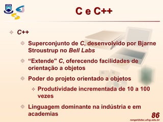 rangel@dsc.ufcg.edu.br
86
 C++
 Superconjunto de C, desenvolvido por Bjarne
Stroustrup no Bell Labs
 “Extende" C, oferecendo facilidades de
orientação a objetos
 Poder do projeto orientado a objetos
 Produtividade incrementada de 10 a 100
vezes
 Linguagem dominante na indústria e em
academias
C e C++
 