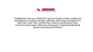 Established in the year 1958,H & R Johnson (India) is India's leading tile
and bathroom solutions provider, offering a wide range of products viz.
Wall Tiles, Floor Tiles, Vitrified Tiles, Exterior and Industrial Tiles,
Premium Sanitaryware, Bathroom Accessories, Engineered Marble &
Quartz and Industrial Products.
 