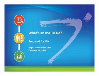 www.sage-growth.com
What’s	
  an	
  IPA	
  To	
  Do?	
  
	
  
Prepared	
  for	
  IPN	
  
	
  
Sage	
  Growth	
  Partners	
  
October	
  22,	
  2014	
  
 