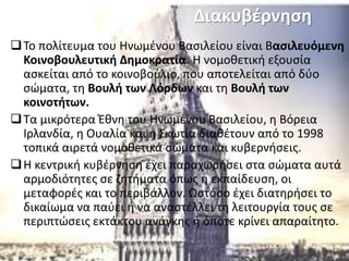 Διακυβέρνηση
Το πολίτευμα του Ηνωμένου Βασιλείου είναι Βασιλευόμενη
Κοινοβουλευτική Δημοκρατία. Η νομοθετική εξουσία
ασκείται από το κοινοβούλιο, που αποτελείται από δύο
σώματα, τη Βουλή των Λόρδων και τη Βουλή των
κοινοτήτων.
Τα μικρότερα Έθνη του Ηνωμένου Βασιλείου, η Βόρεια
Ιρλανδία, η Ουαλία και η Σκωτία διαθέτουν από το 1998
τοπικά αιρετά νομοθετικά σώματα και κυβερνήσεις.
Η κεντρική κυβέρνηση έχει παραχωρήσει στα σώματα αυτά
αρμοδιότητες σε ζητήματα όπως η εκπαίδευση, οι
μεταφορές και το περιβάλλον. Ωστόσο έχει διατηρήσει το
δικαίωμα να παύει ή να αναστέλλει τη λειτουργία τους σε
περιπτώσεις εκτάκτου ανάγκης ή όποτε κρίνει απαραίτητο.
 