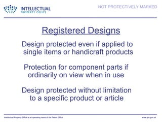 Registered Designs Design protected without limitation to a specific product or article Design protected even if applied to  single items or handicraft products Protection for component parts if ordinarily on view when in use 
