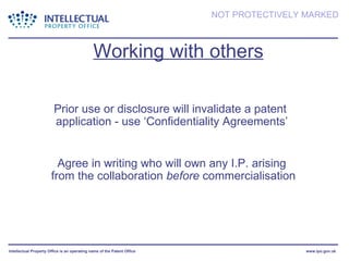 Working with others Prior use or disclosure will invalidate a patent  application - use ‘Confidentiality Agreements’ Agree in writing who will own any I.P. arising  from the collaboration  before  commercialisation 