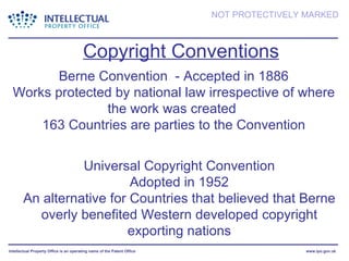 Copyright Conventions Universal Copyright Convention Adopted in 1952 An alternative for Countries that believed that Berne overly benefited Western developed copyright exporting nations Berne Convention  - Accepted in 1886 Works protected by national law irrespective of where the work was created  163 Countries are parties to the Convention 