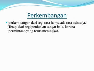 Perkembangan
 perkembangan dari segi rasa hanya ada rasa asin saja.
 Tetapi dari segi penjualan sangat baik, karena
 permintaan yang terus meningkat.
 