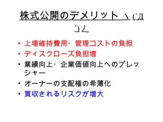 株式公開のデメリット ヽ (`Д
        ´) ﾉ
• 上場維持費用・管理コストの負担
• ディスクローズ負担増
• 業績向上・企業価値向上へのプレッ
  シャー
• オーナーの支配権の希薄化
• 買収されるリスクが増大
 
