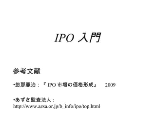 IPO 入門

参考文献
•怱那憲治：『 IPO 市場の価格形成』　 2009

•あずさ監査法人 : 　
http://www.azsa.or.jp/b_info/ipo/top.html
 