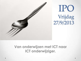 IPO
Vrijdag
27/9/2013
Van onderwijzen met ICT naar
ICT onderwijziger.
 