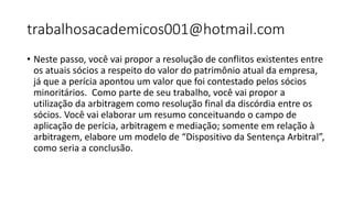trabalhosacademicos001@hotmail.com
• Neste passo, você vai propor a resolução de conflitos existentes entre
os atuais sócios a respeito do valor do patrimônio atual da empresa,
já que a perícia apontou um valor que foi contestado pelos sócios
minoritários. Como parte de seu trabalho, você vai propor a
utilização da arbitragem como resolução final da discórdia entre os
sócios. Você vai elaborar um resumo conceituando o campo de
aplicação de perícia, arbitragem e mediação; somente em relação à
arbitragem, elabore um modelo de “Dispositivo da Sentença Arbitral”,
como seria a conclusão.
 