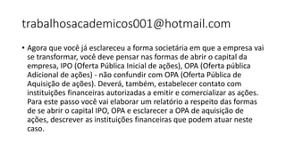 trabalhosacademicos001@hotmail.com
• Agora que você já esclareceu a forma societária em que a empresa vai
se transformar, você deve pensar nas formas de abrir o capital da
empresa, IPO (Oferta Pública Inicial de ações), OPA (Oferta pública
Adicional de ações) - não confundir com OPA (Oferta Pública de
Aquisição de ações). Deverá, também, estabelecer contato com
instituições financeiras autorizadas a emitir e comercializar as ações.
Para este passo você vai elaborar um relatório a respeito das formas
de se abrir o capital IPO, OPA e esclarecer a OPA de aquisição de
ações, descrever as instituições financeiras que podem atuar neste
caso.
 