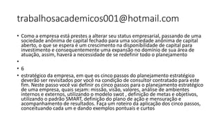 trabalhosacademicos001@hotmail.com
• Como a empresa está prestes a alterar seu status empresarial, passando de uma
sociedade anônima de capital fechado para uma sociedade anônima de capital
aberto, o que se espera é um crescimento na disponibilidade de capital para
investimento e consequentemente uma expansão no domínio de sua área de
atuação, assim, haverá a necessidade de se redefinir todo o planejamento
•
• 6
• estratégico da empresa, em que os cinco passos do planejamento estratégico
deverão ser revisitados por você na condição de consultor contratado para este
fim. Neste passo você vai definir os cinco passos para o planejamento estratégico
de uma empresa, quais sejam: missão, visão, valores, análise de ambientes
internos e externos, utilizando o modelo swot , definição de metas e objetivos,
utilizando o padrão SMART, definição do plano de ação e mensuração e
acompanhamento de resultados. Faça um roteiro da aplicação dos cinco passos,
conceituando cada um e dando exemplos pontuais e curtos
 