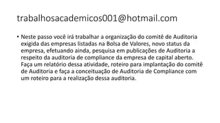 trabalhosacademicos001@hotmail.com
• Neste passo você irá trabalhar a organização do comitê de Auditoria
exigida das empresas listadas na Bolsa de Valores, novo status da
empresa, efetuando ainda, pesquisa em publicações de Auditoria a
respeito da auditoria de compliance da empresa de capital aberto.
Faça um relatório dessa atividade, roteiro para implantação do comitê
de Auditoria e faça a conceituação de Auditoria de Compliance com
um roteiro para a realização dessa auditoria.
 