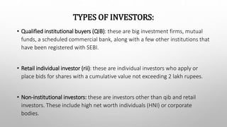 TYPES OF INVESTORS:
• Qualified institutional buyers (QIB): these are big investment firms, mutual
funds, a scheduled commercial bank, along with a few other institutions that
have been registered with SEBI.
• Retail individual investor (rii): these are individual investors who apply or
place bids for shares with a cumulative value not exceeding 2 lakh rupees.
• Non-institutional investors: these are investors other than qib and retail
investors. These include high net worth individuals (HNI) or corporate
bodies.
 