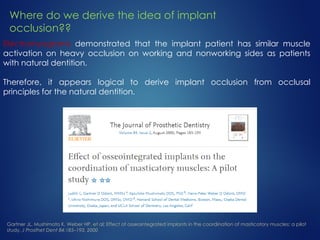 Electromyograms demonstrated that the implant patient has similar muscle
activation on heavy occlusion on working and nonworking sides as patients
with natural dentition.
Therefore, it appears logical to derive implant occlusion from occlusal
principles for the natural dentition.
Gartner JL, Mushimoto K, Weber HP, et al: Effect of osseointegrated implants in the coordination of masticatory muscles: a pilot
study, J Prosthet Dent 84:185–193, 2000
Where do we derive the idea of implant
occlusion??
 