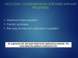 OCCLUSAL CONSIDERATIONS FOR FIXED IMPLANT
PROSTHESIS
 Maximum intercuspation
 Centric occlusion
 This may or may not coincide in a patient
As a general rule, the more teeth to be replaced or restored , the
more likely the patient is restored to CO.
 