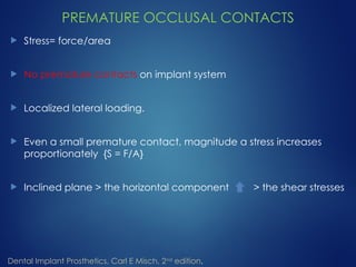 PREMATURE OCCLUSAL CONTACTS
 Stress= force/area
 No premature contacts on implant system
 Localized lateral loading.
 Even a small premature contact, magnitude a stress increases
proportionately {S = F/A}
 Inclined plane > the horizontal component > the shear stresses
Dental Implant Prosthetics, Carl E Misch, 2nd
edition.
 