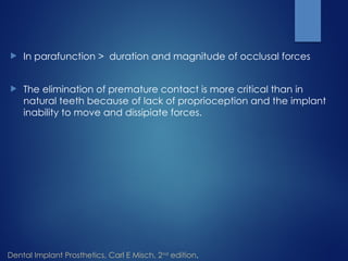  In parafunction > duration and magnitude of occlusal forces
 The elimination of premature contact is more critical than in
natural teeth because of lack of proprioception and the implant
inability to move and dissipiate forces.
Dental Implant Prosthetics, Carl E Misch, 2nd
edition.
 