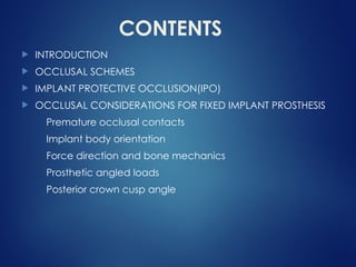 CONTENTS
 INTRODUCTION
 OCCLUSAL SCHEMES
 IMPLANT PROTECTIVE OCCLUSION(IPO)
 OCCLUSAL CONSIDERATIONS FOR FIXED IMPLANT PROSTHESIS
Premature occlusal contacts
Implant body orientation
Force direction and bone mechanics
Prosthetic angled loads
Posterior crown cusp angle
 