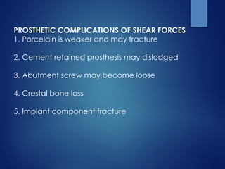 PROSTHETIC COMPLICATIONS OF SHEAR FORCES
1. Porcelain is weaker and may fracture
2. Cement retained prosthesis may dislodged
3. Abutment screw may become loose
4. Crestal bone loss
5. Implant component fracture
 