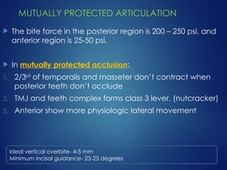 MUTUALLY PROTECTED ARTICULATION
 The bite force in the posterior region is 200 – 250 psi. and
anterior region is 25-50 psi.
 In mutually protected occlusion:
1. 2/3rd
of temporalis and masseter don’t contract when
posterior teeth don’t occlude
2. TMJ and teeth complex forms class 3 lever. (nutcracker)
3. Anterior show more physiologic lateral movement
Ideal vertical overbite- 4-5 mm
Minimum incisal guidance- 23-25 degrees
 