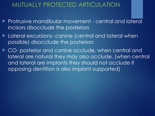 MUTUALLY PROTECTED ARTICULATION
 Protrusive mandibular movement - central and lateral
incisors disocclude the posteriors
 Lateral excursions- canine (central and lateral when
possible) disocclude the posteriors
 CO- posterior and canine occlude, when central and
lateral are natural they may also occlude, (when central
and lateral are implants they should not occlude if
opposing dentition is also implant supported)
 