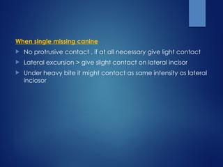 When single missing canine
 No protrusive contact , if at all necessary give light contact
 Lateral excursion > give slight contact on lateral incisor
 Under heavy bite it might contact as same intensity as lateral
inciosor
 