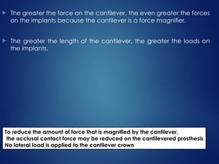  The greater the force on the cantilever, the even greater the forces
on the implants because the cantilever is a force magnifier.
 The greater the length of the cantilever, the greater the loads on
the implants.
To reduce the amount of force that is magnified by the cantilever,
the occlusal contact force may be reduced on the cantilevered prosthesis
No lateral load is applied to the cantilever crown
 
