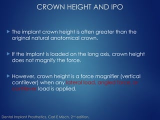 CROWN HEIGHT AND IPO
 The implant crown height is often greater than the
original natural anatomical crown.
 If the implant is loaded on the long axis, crown height
does not magnify the force.
 However, crown height is a force magnifier (vertical
cantilever) when any lateral load, angled force, or
cantilever load is applied.
Dental Implant Prosthetics, Carl E Misch, 2nd
edition.
 