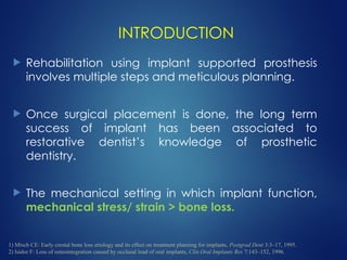 INTRODUCTION
 Rehabilitation using implant supported prosthesis
involves multiple steps and meticulous planning.
 Once surgical placement is done, the long term
success of implant has been associated to
restorative dentist’s knowledge of prosthetic
dentistry.
 The mechanical setting in which implant function,
mechanical stress/ strain > bone loss.
1) Misch CE: Early crestal bone loss etiology and its effect on treatment planning for implants, Postgrad Dent 3:3–17, 1995.
2) Isidor F: Loss of osteointegration caused by occlusal load of oral implants, Clin Oral Implants Res 7:143–152, 1996.
 