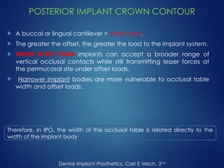POSTERIOR IMPLANT CROWN CONTOUR
 A buccal or lingual cantilever > offset load.
 The greater the offset, the greater the load to the implant system.
 WIDER ROOT FORM implants can accept a broader range of
vertical occlusal contacts while still transmitting lesser forces at
the permucosal site under offset loads.
 Narrower implant bodies are more vulnerable to occlusal table
width and offset loads.
Dental Implant Prosthetics, Carl E Misch, 2nd
Therefore, in IPO, the width of the occlusal table is related directly to the
width of the implant body
 