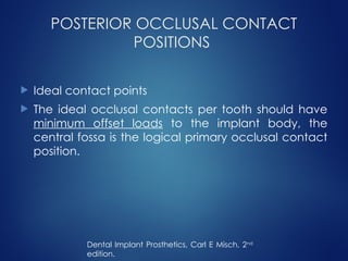 POSTERIOR OCCLUSAL CONTACT
POSITIONS
 Ideal contact points
 The ideal occlusal contacts per tooth should have
minimum offset loads to the implant body, the
central fossa is the logical primary occlusal contact
position.
Dental Implant Prosthetics, Carl E Misch, 2nd
edition.
 
